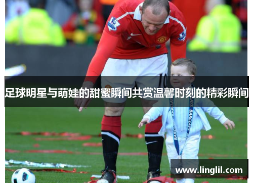 足球明星与萌娃的甜蜜瞬间共赏温馨时刻的精彩瞬间